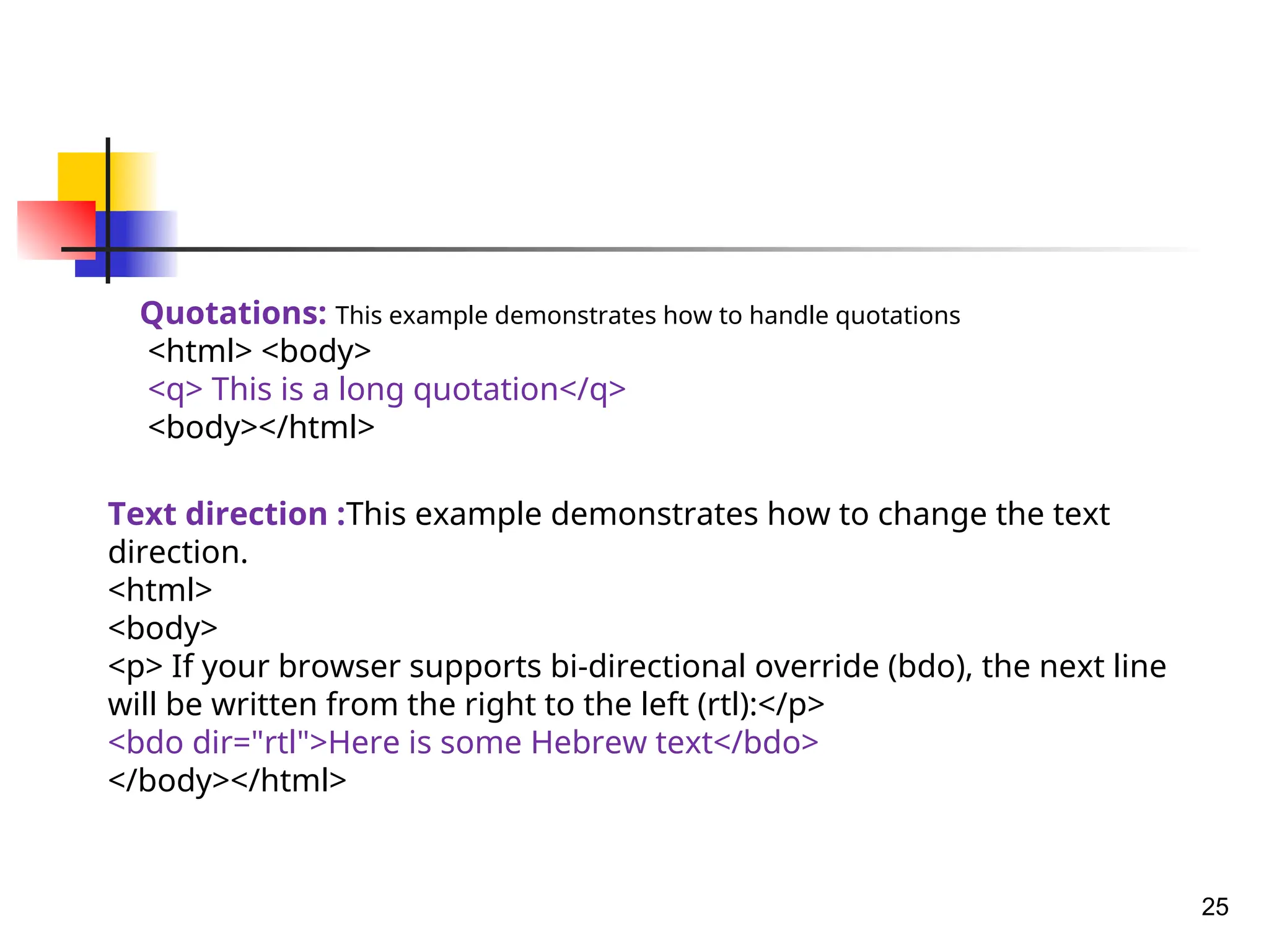 25
Quotations: This example demonstrates how to handle quotations
<html> <body>
<q> This is a long quotation</q>
<body></html>
Text direction :This example demonstrates how to change the text
direction.
<html>
<body>
<p> If your browser supports bi-directional override (bdo), the next line
will be written from the right to the left (rtl):</p>
<bdo dir="rtl">Here is some Hebrew text</bdo>
</body></html>
 