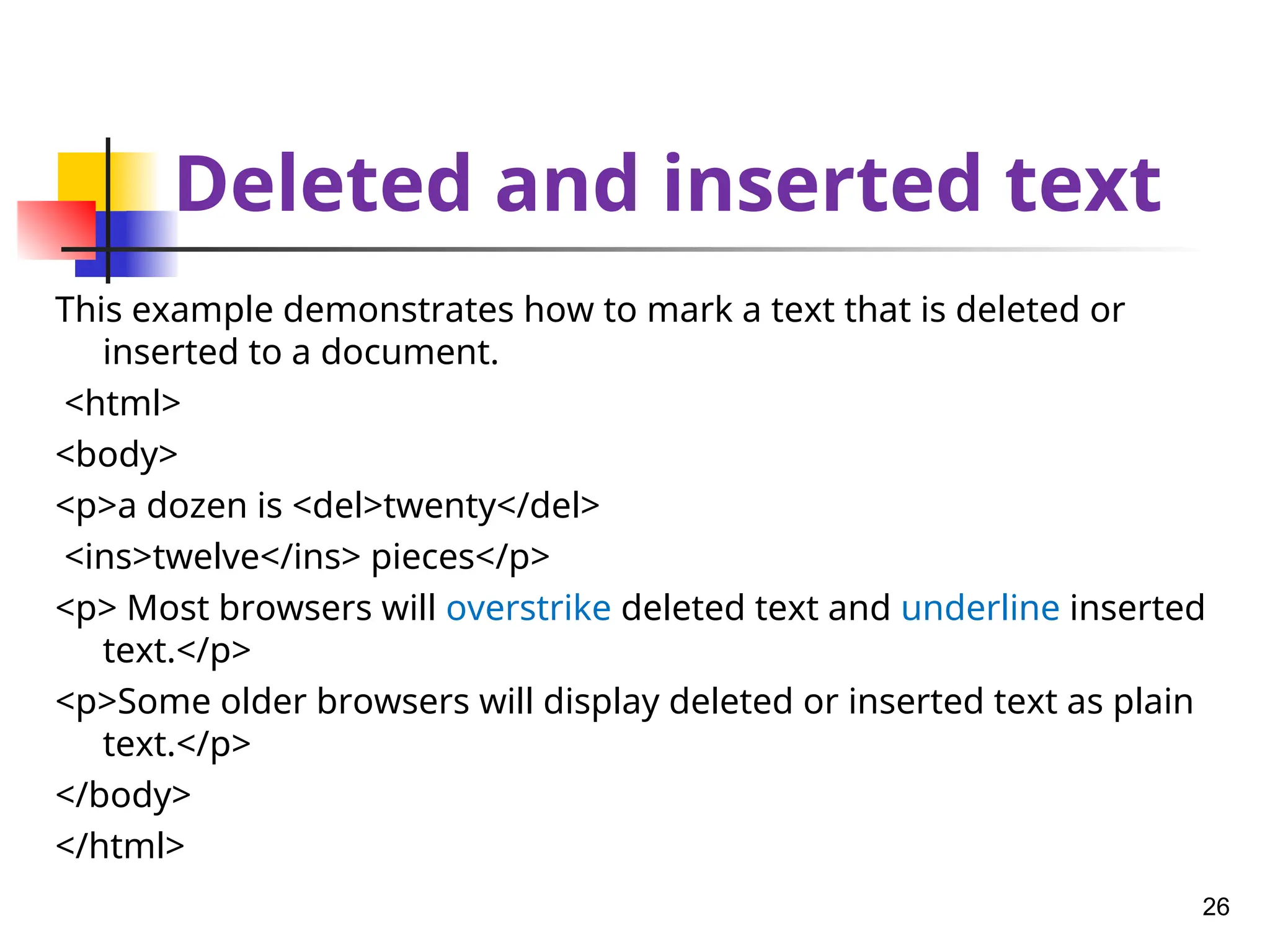 Deleted and inserted text
This example demonstrates how to mark a text that is deleted or
inserted to a document.
<html>
<body>
<p>a dozen is <del>twenty</del>
<ins>twelve</ins> pieces</p>
<p> Most browsers will overstrike deleted text and underline inserted
text.</p>
<p>Some older browsers will display deleted or inserted text as plain
text.</p>
</body>
</html>
26
 