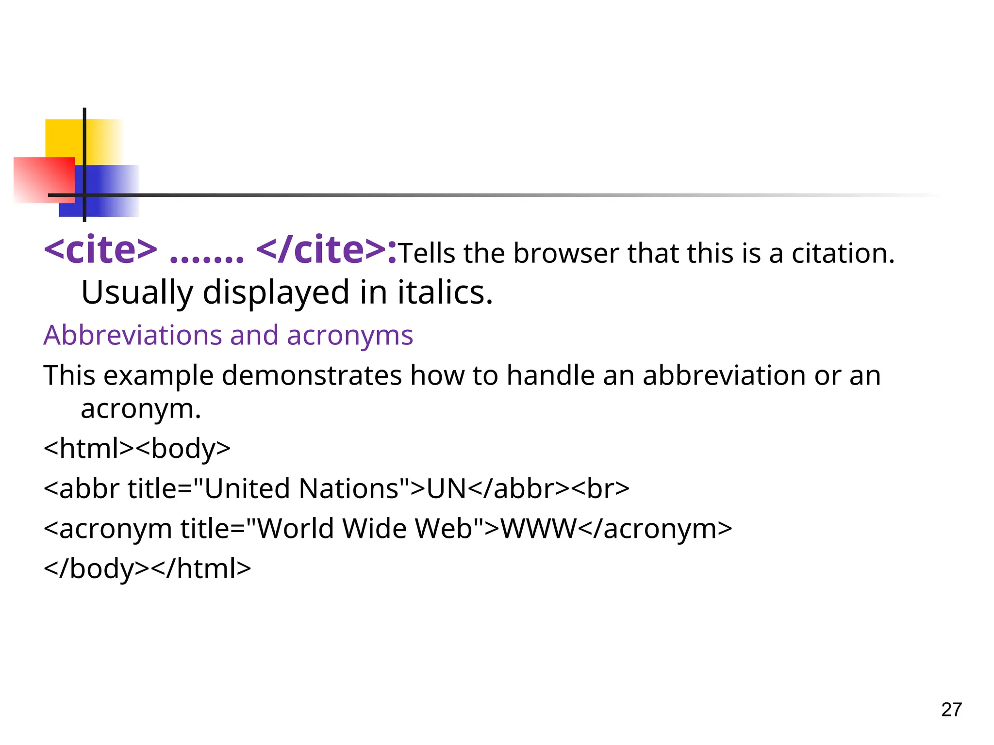 <cite> ……. </cite>:Tells the browser that this is a citation.
Usually displayed in italics.
Abbreviations and acronyms
This example demonstrates how to handle an abbreviation or an
acronym.
<html><body>
<abbr title="United Nations">UN</abbr><br>
<acronym title="World Wide Web">WWW</acronym>
</body></html>
27
 