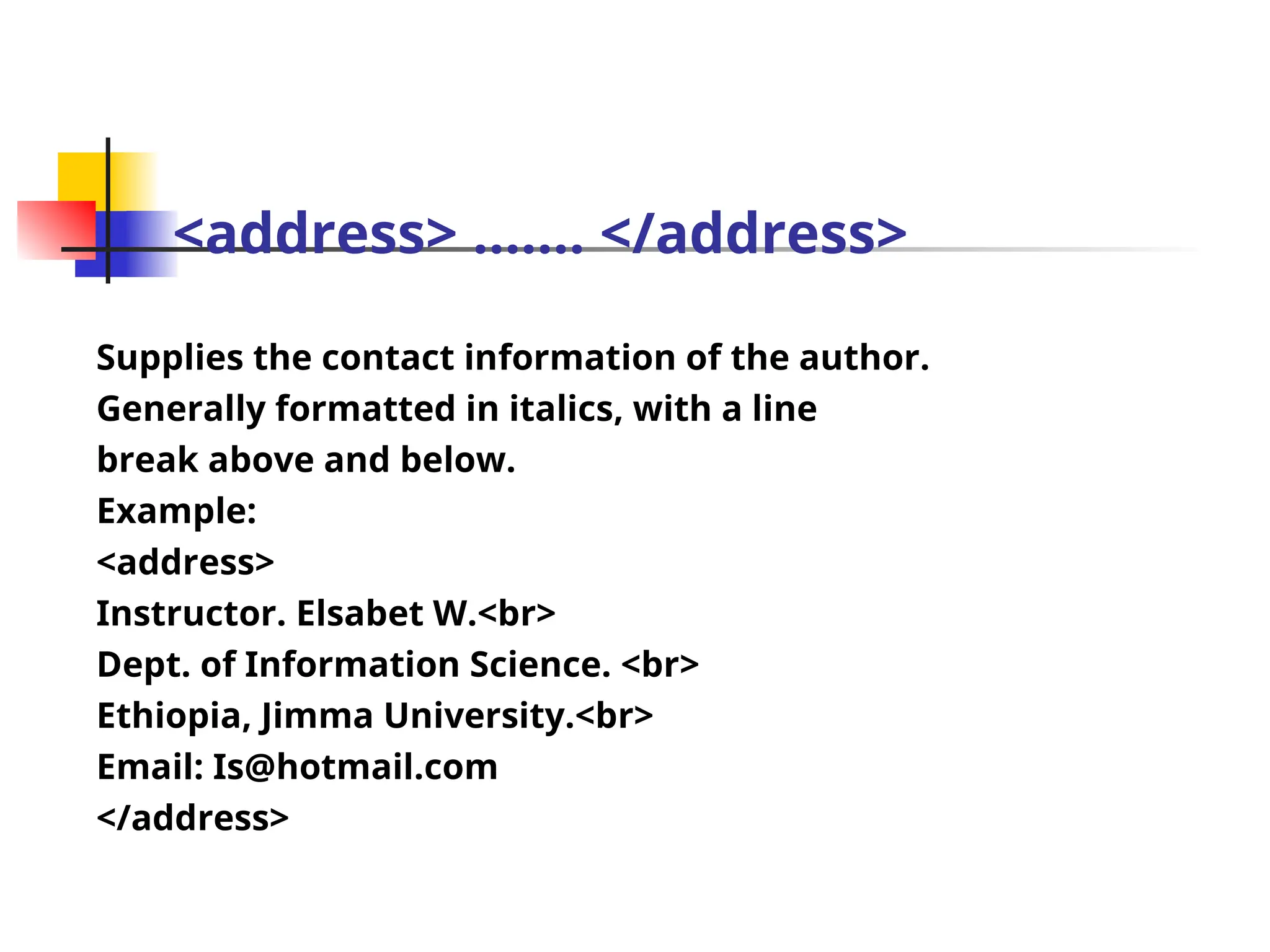 <address> ……. </address>
Supplies the contact information of the author.
Generally formatted in italics, with a line
break above and below.
Example:
<address>
Instructor. Elsabet W.<br>
Dept. of Information Science. <br>
Ethiopia, Jimma University.<br>
Email: Is@hotmail.com
</address>
 