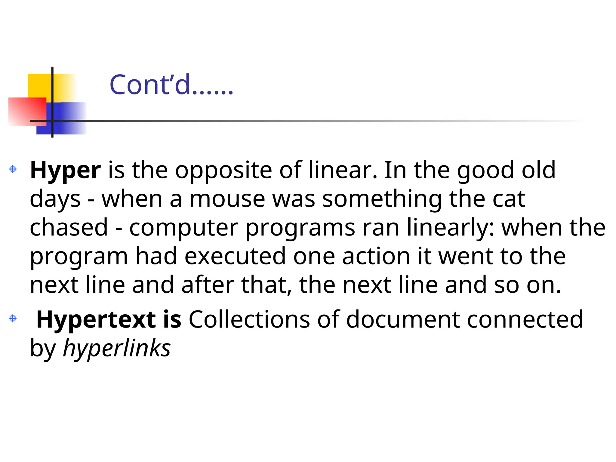 Cont’d……
Hyper is the opposite of linear. In the good old
days - when a mouse was something the cat
chased - computer programs ran linearly: when the
program had executed one action it went to the
next line and after that, the next line and so on.
Hypertext is Collections of document connected
by hyperlinks
 