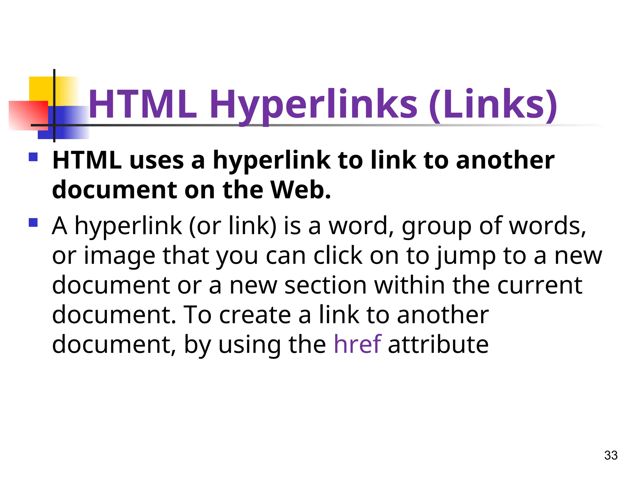 HTML Hyperlinks (Links)
 HTML uses a hyperlink to link to another
document on the Web.
 A hyperlink (or link) is a word, group of words,
or image that you can click on to jump to a new
document or a new section within the current
document. To create a link to another
document, by using the href attribute
33
 