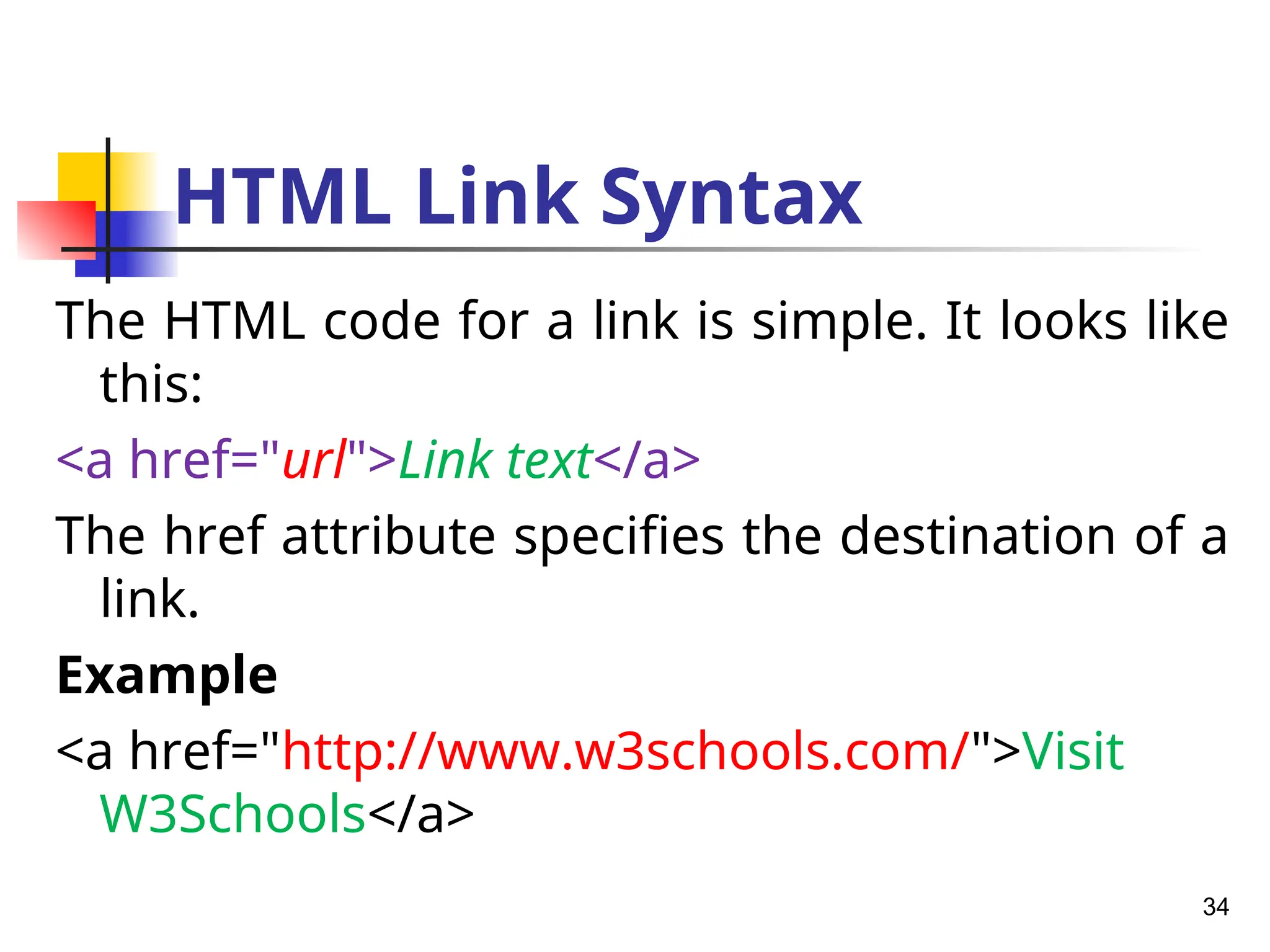HTML Link Syntax
The HTML code for a link is simple. It looks like
this:
<a href="url">Link text</a>
The href attribute specifies the destination of a
link.
Example
<a href="http://www.w3schools.com/">Visit
W3Schools</a>
34
 
