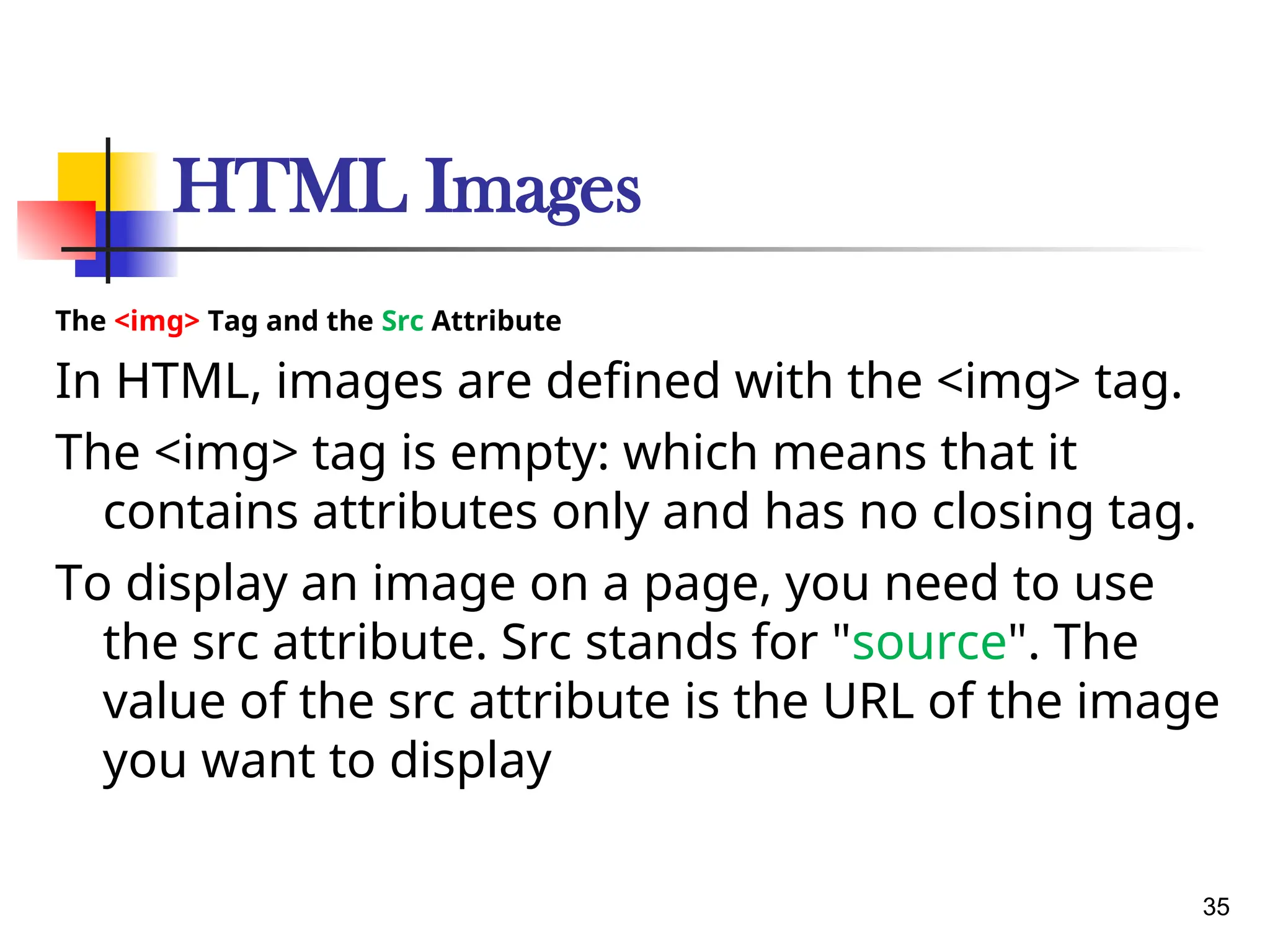 HTML Images
The <img> Tag and the Src Attribute
In HTML, images are defined with the <img> tag.
The <img> tag is empty: which means that it
contains attributes only and has no closing tag.
To display an image on a page, you need to use
the src attribute. Src stands for "source". The
value of the src attribute is the URL of the image
you want to display
35
 