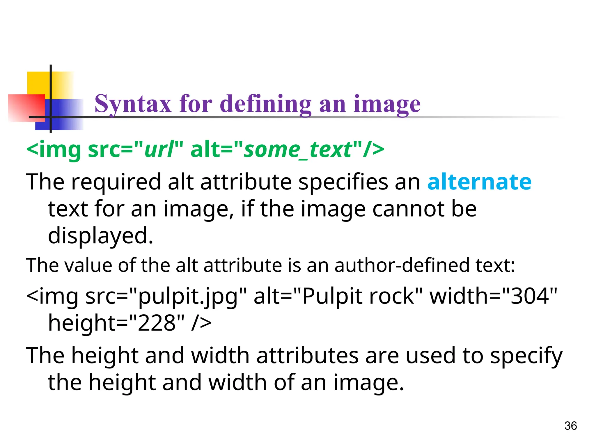 Syntax for defining an image
<img src="url" alt="some_text"/>
The required alt attribute specifies an alternate
text for an image, if the image cannot be
displayed.
The value of the alt attribute is an author-defined text:
<img src="pulpit.jpg" alt="Pulpit rock" width="304"
height="228" />
The height and width attributes are used to specify
the height and width of an image.
36
 