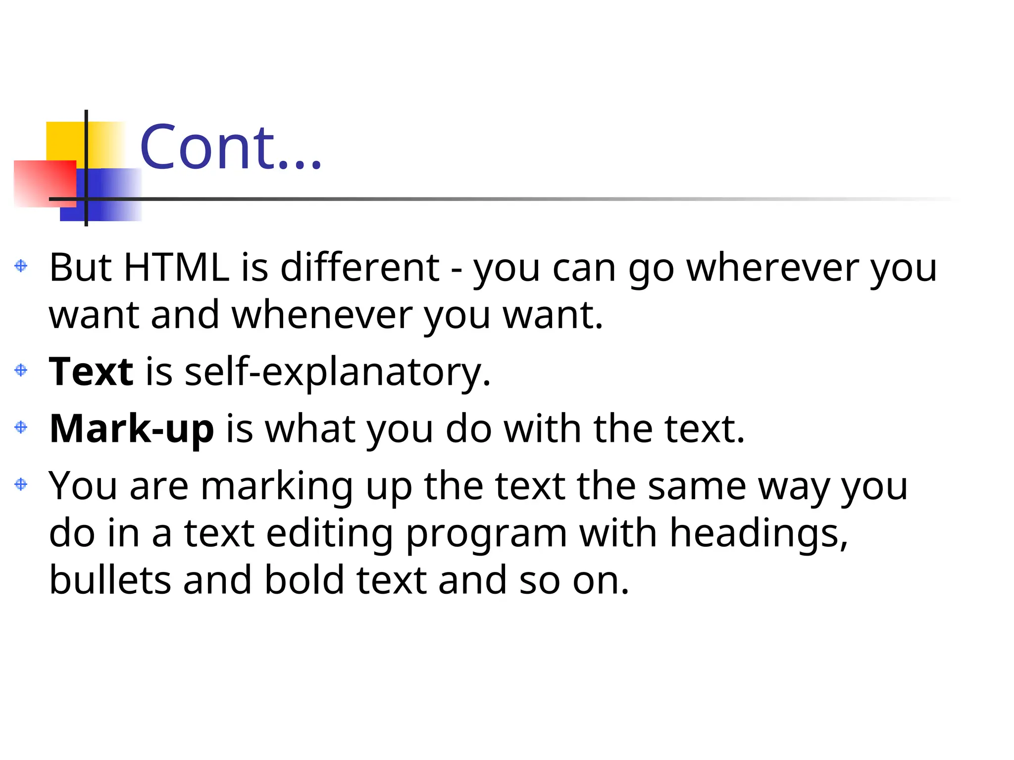 Cont...
But HTML is different - you can go wherever you
want and whenever you want.
Text is self-explanatory.
Mark-up is what you do with the text.
You are marking up the text the same way you
do in a text editing program with headings,
bullets and bold text and so on.
 