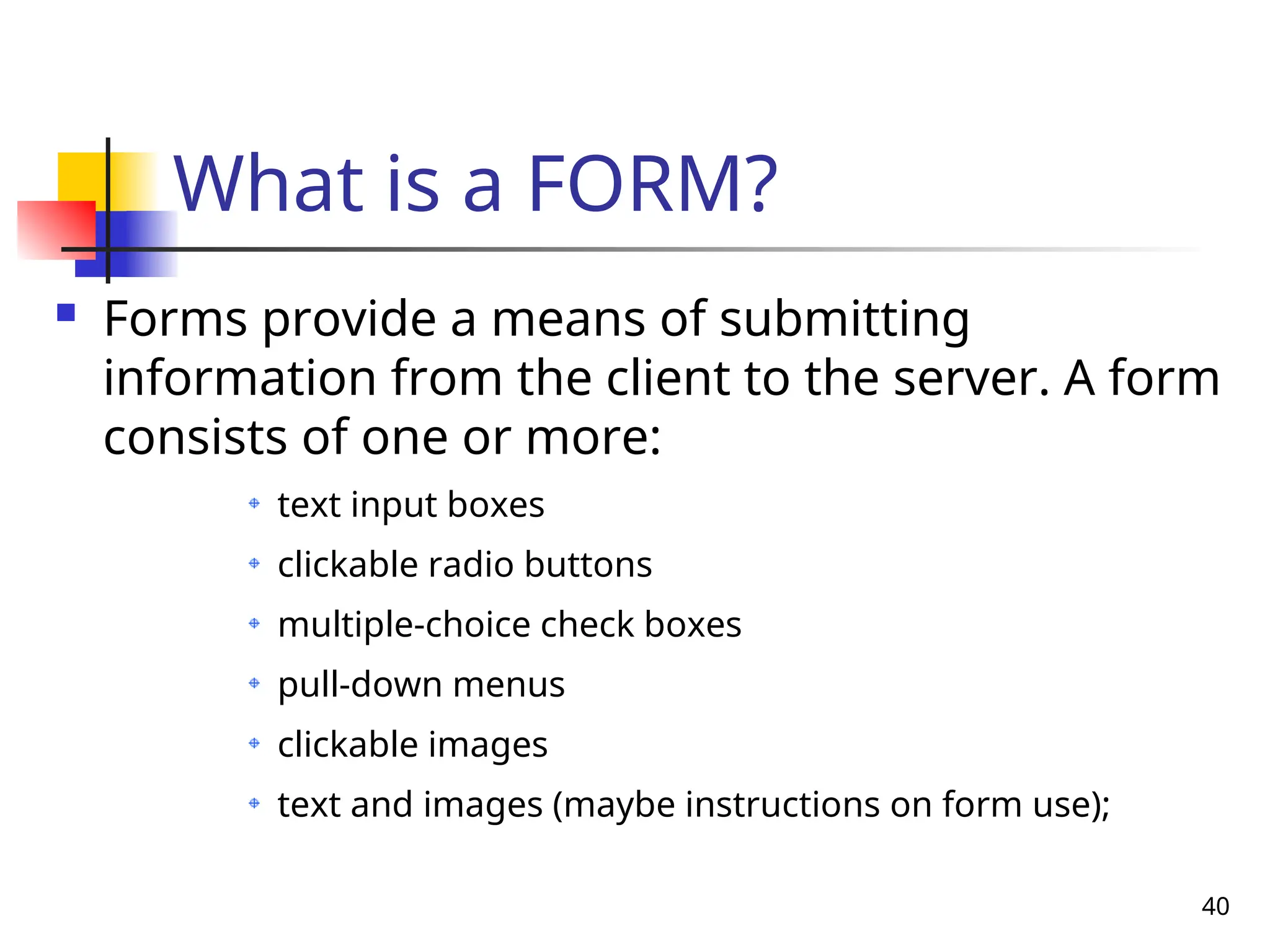 40
What is a FORM?
 Forms provide a means of submitting
information from the client to the server. A form
consists of one or more:
text input boxes
clickable radio buttons
multiple-choice check boxes
pull-down menus
clickable images
text and images (maybe instructions on form use);
 