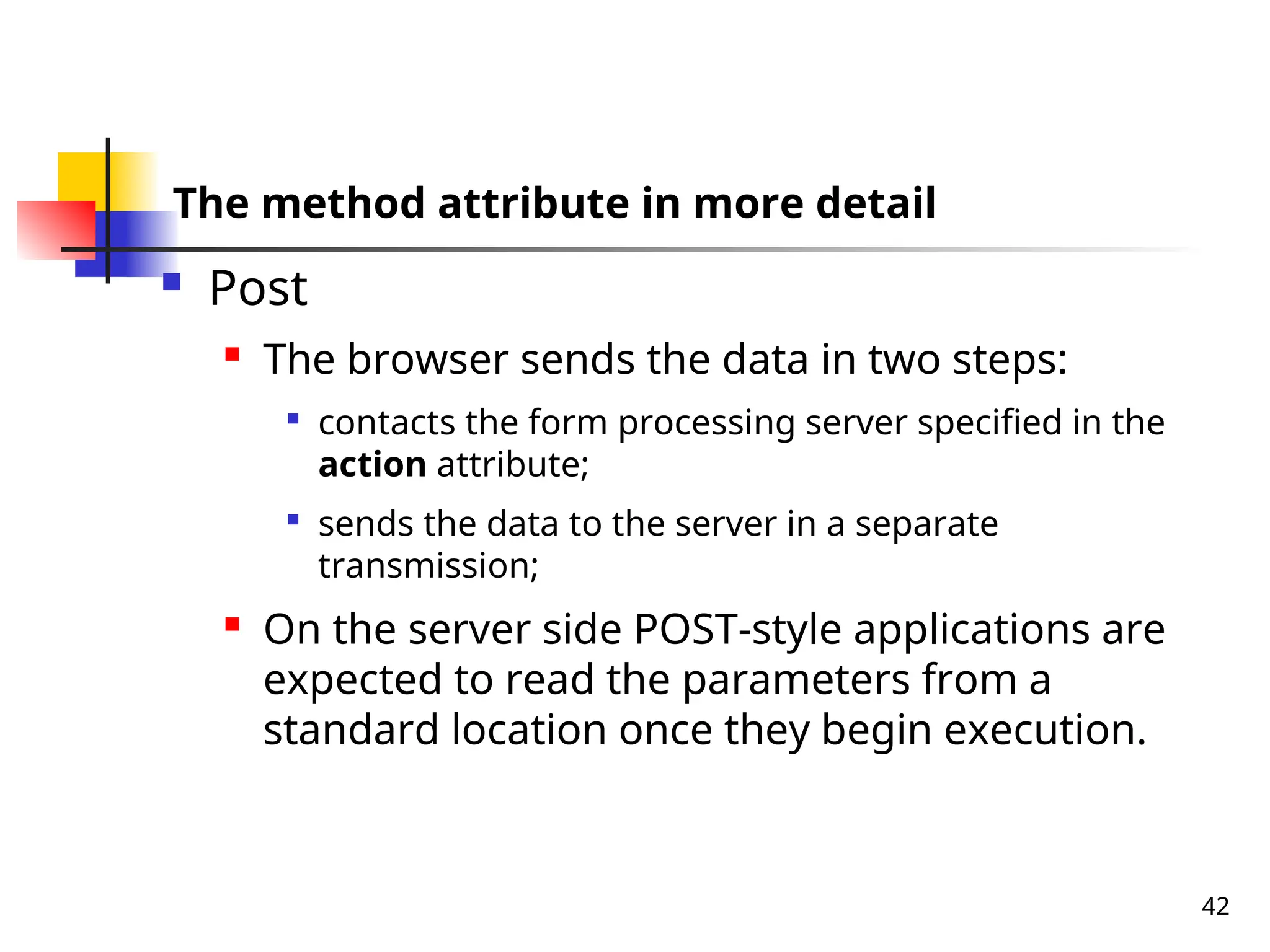 42
The method attribute in more detail
 Post
 The browser sends the data in two steps:

contacts the form processing server specified in the
action attribute;

sends the data to the server in a separate
transmission;
 On the server side POST-style applications are
expected to read the parameters from a
standard location once they begin execution.
 