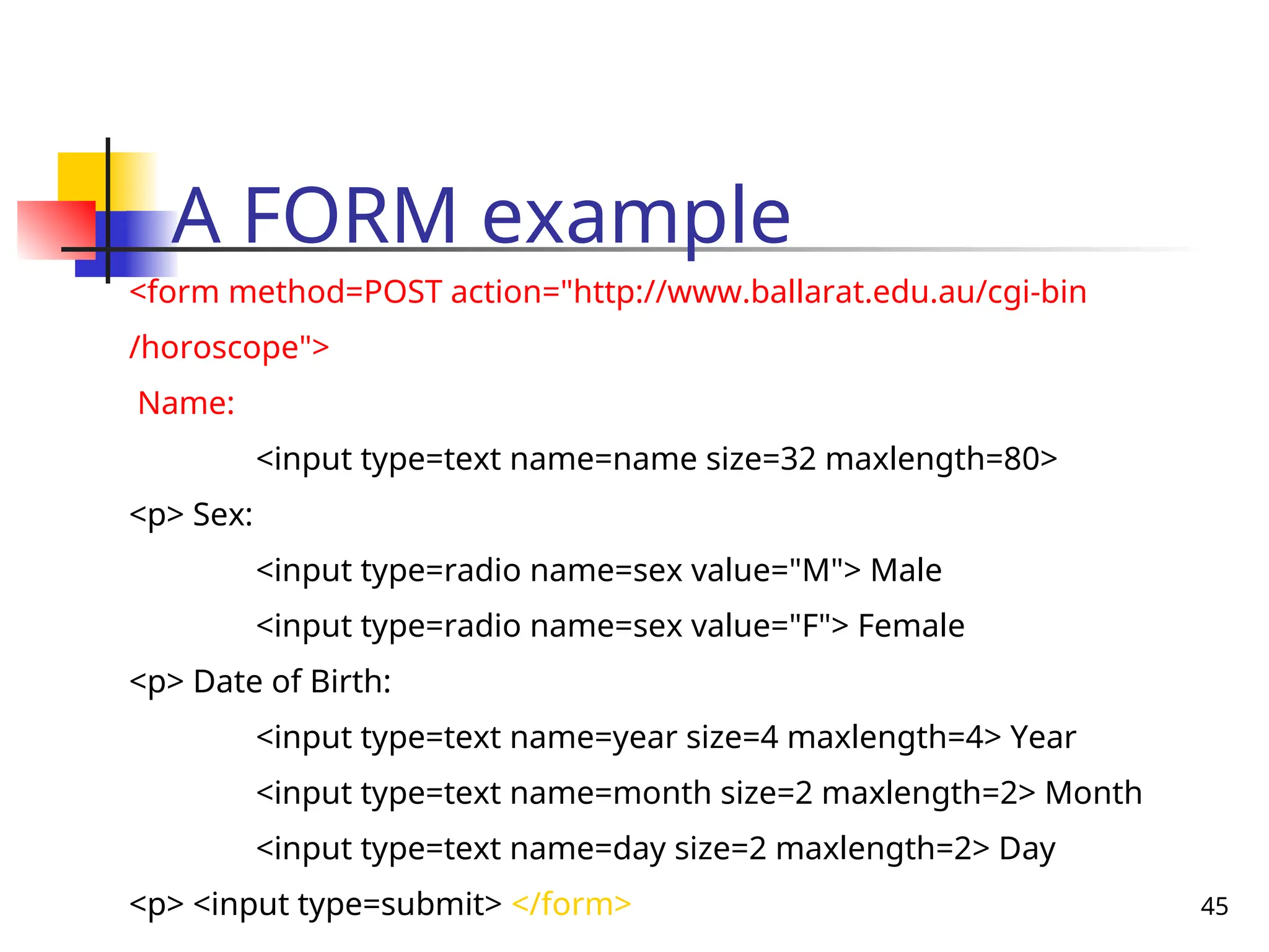 45
A FORM example
<form method=POST action="http://www.ballarat.edu.au/cgi-bin
/horoscope">
Name:
<input type=text name=name size=32 maxlength=80>
<p> Sex:
<input type=radio name=sex value="M"> Male
<input type=radio name=sex value="F"> Female
<p> Date of Birth:
<input type=text name=year size=4 maxlength=4> Year
<input type=text name=month size=2 maxlength=2> Month
<input type=text name=day size=2 maxlength=2> Day
<p> <input type=submit> </form>
 