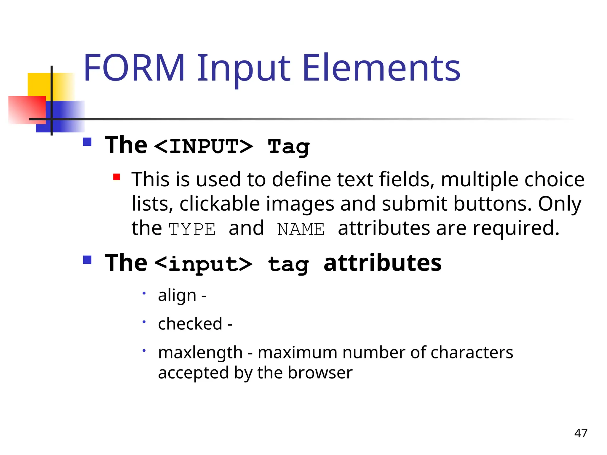 47
FORM Input Elements
 The <INPUT> Tag
 This is used to define text fields, multiple choice
lists, clickable images and submit buttons. Only
the TYPE and NAME attributes are required.
 The <input> tag attributes

align -

checked -

maxlength - maximum number of characters
accepted by the browser
 
