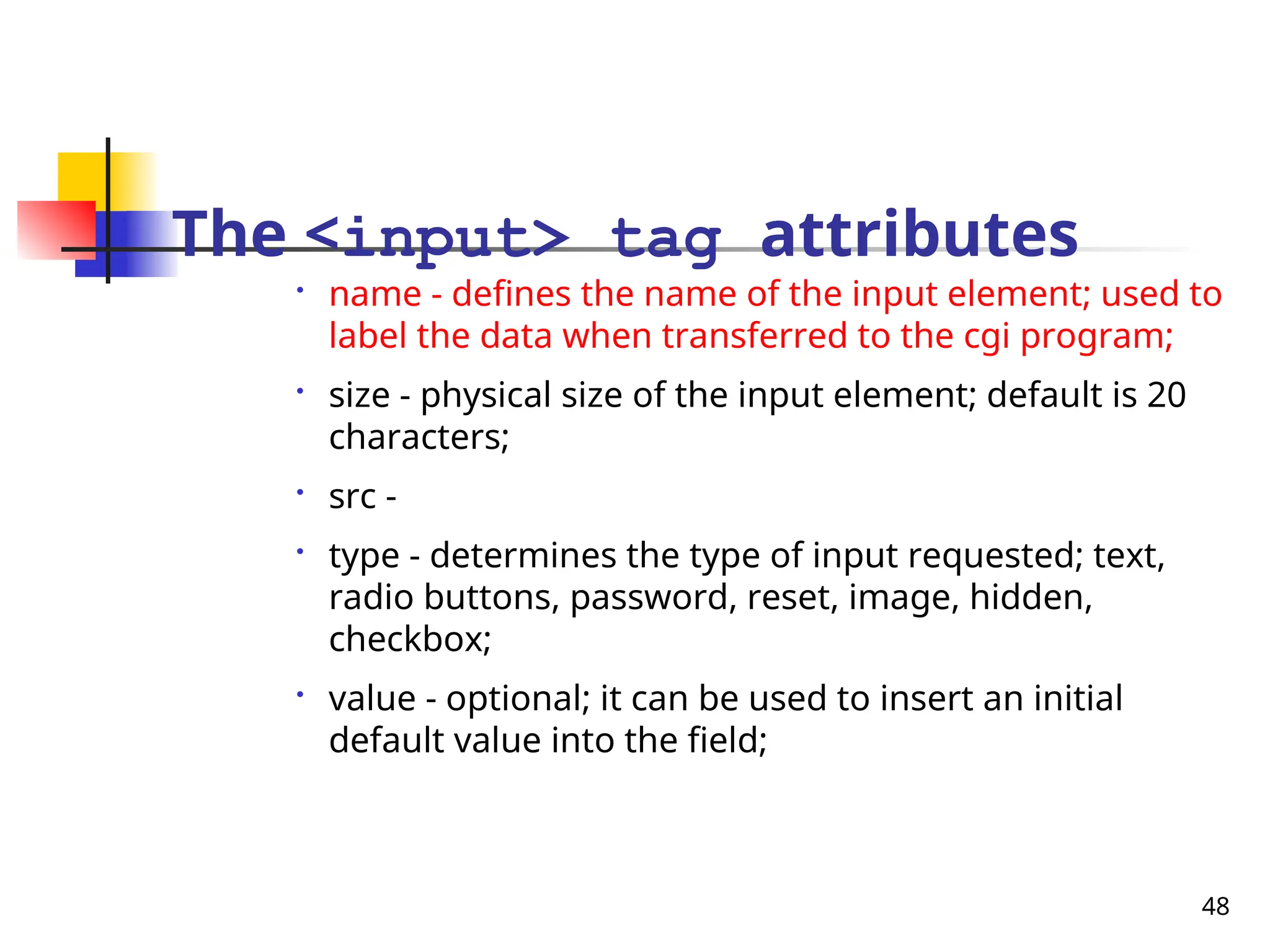 48
The <input> tag attributes

name - defines the name of the input element; used to
label the data when transferred to the cgi program;

size - physical size of the input element; default is 20
characters;

src -

type - determines the type of input requested; text,
radio buttons, password, reset, image, hidden,
checkbox;

value - optional; it can be used to insert an initial
default value into the field;
 