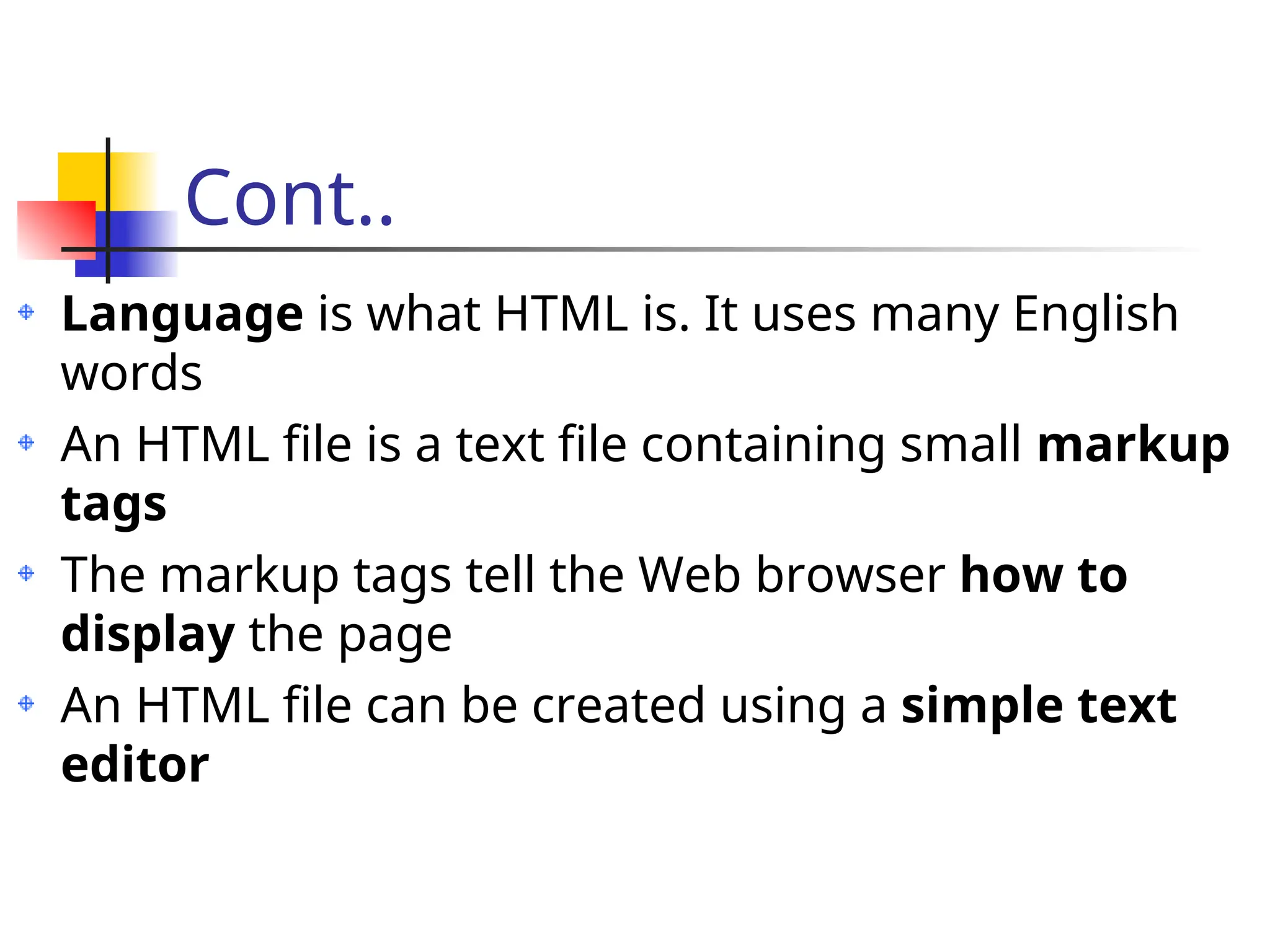 Cont..
Language is what HTML is. It uses many English
words
An HTML file is a text file containing small markup
tags
The markup tags tell the Web browser how to
display the page
An HTML file can be created using a simple text
editor
 