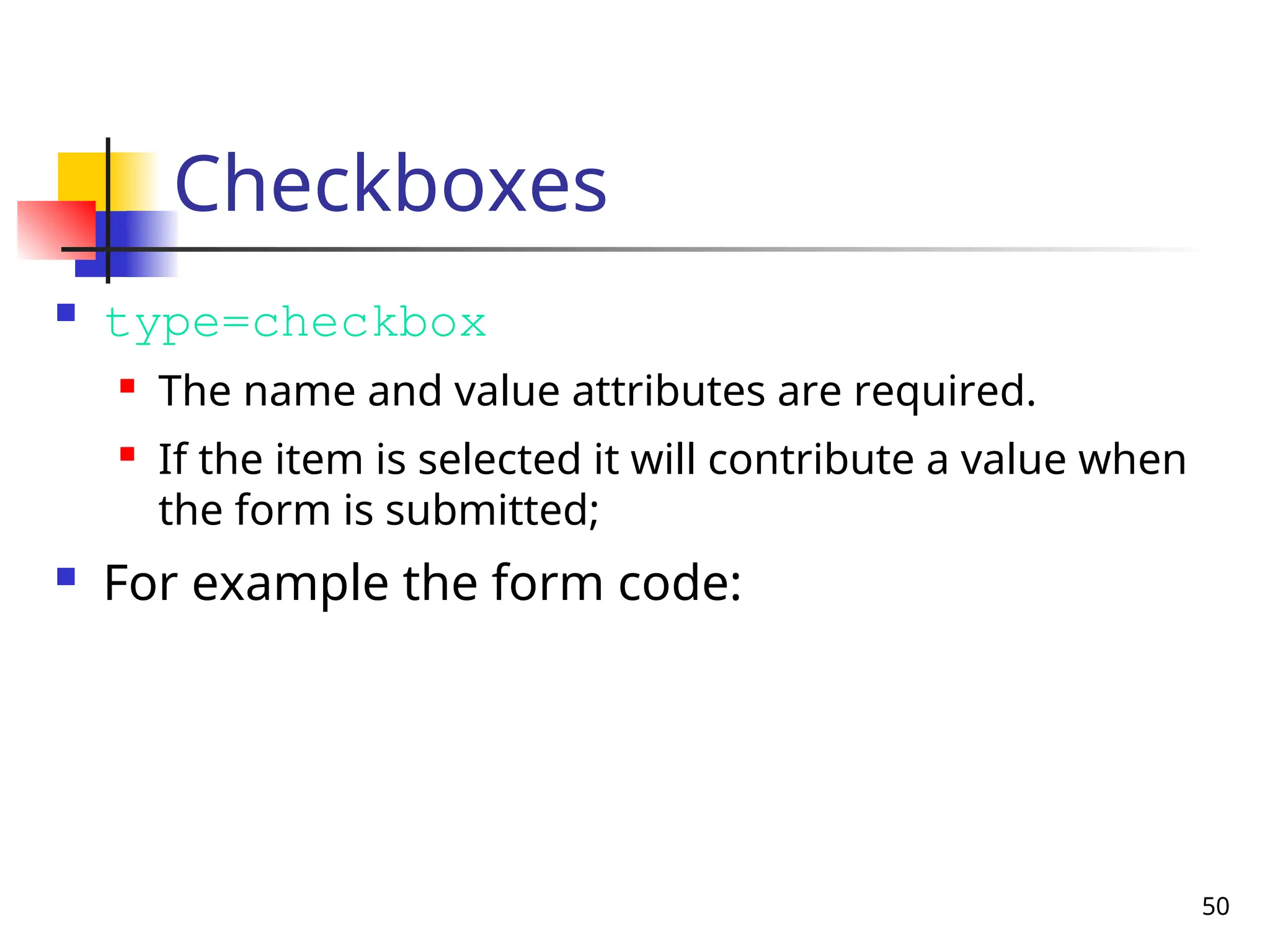 50
Checkboxes
 type=checkbox
 The name and value attributes are required.
 If the item is selected it will contribute a value when
the form is submitted;
 For example the form code:
 
