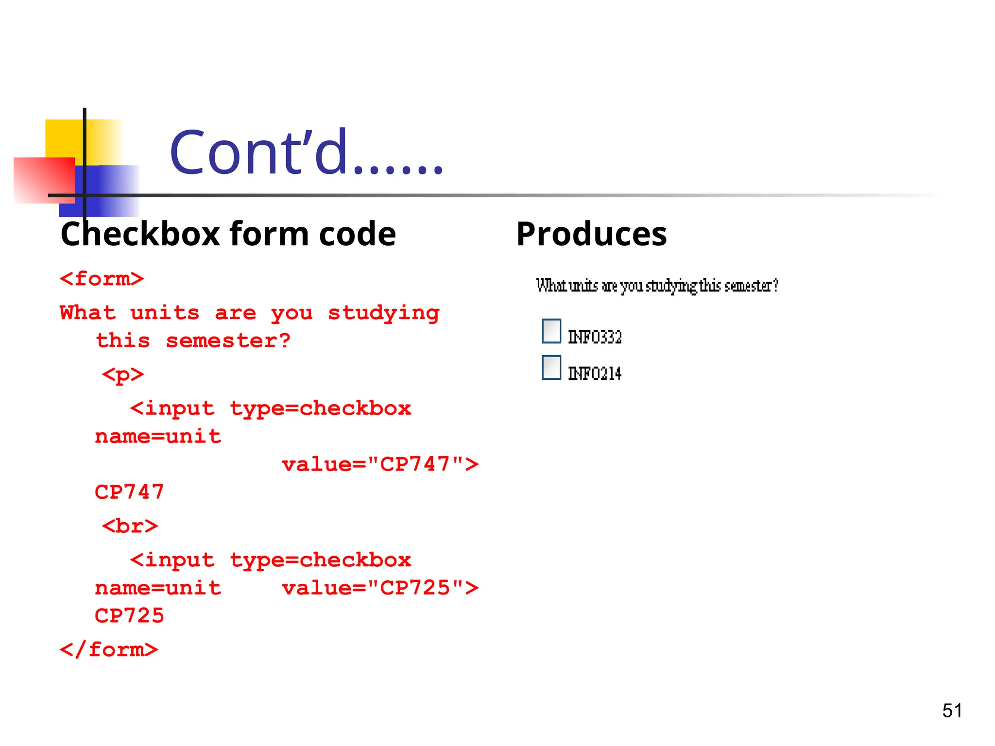 Cont’d……
Checkbox form code
<form>
What units are you studying
this semester?
<p>
<input type=checkbox
name=unit
value="CP747">
CP747
<br>
<input type=checkbox
name=unit value="CP725">
CP725
</form>
Produces
51
 