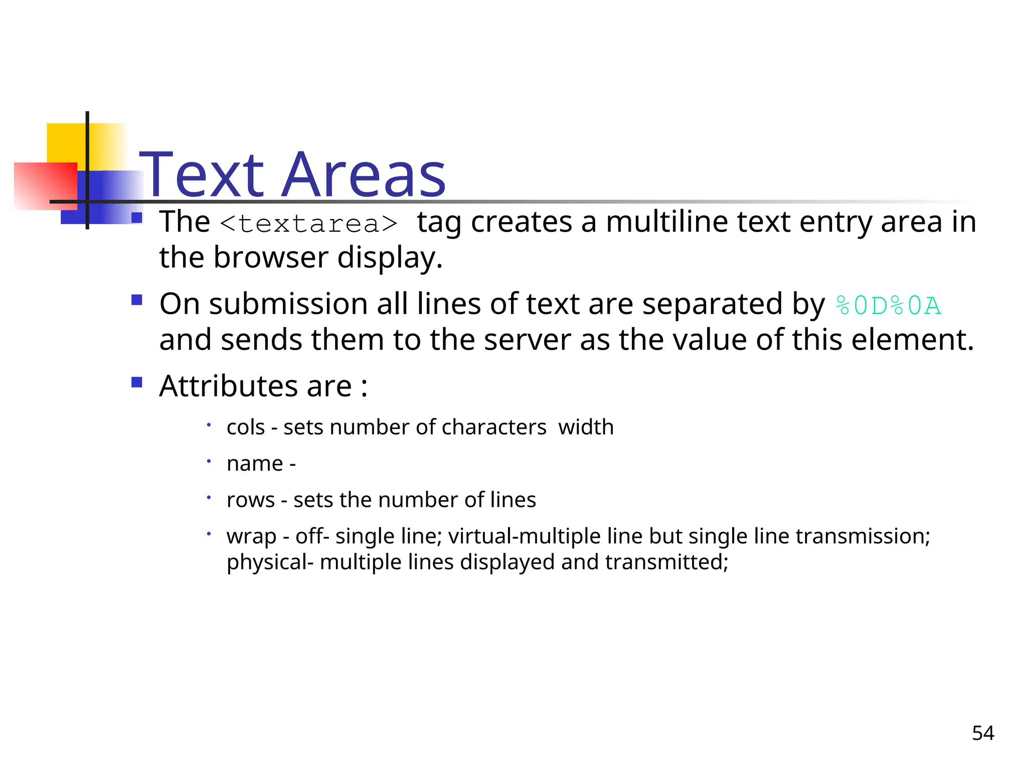 54
Text Areas
 The <textarea> tag creates a multiline text entry area in
the browser display.
 On submission all lines of text are separated by %0D%0A
and sends them to the server as the value of this element.
 Attributes are :

cols - sets number of characters width

name -

rows - sets the number of lines

wrap - off- single line; virtual-multiple line but single line transmission;
physical- multiple lines displayed and transmitted;
 