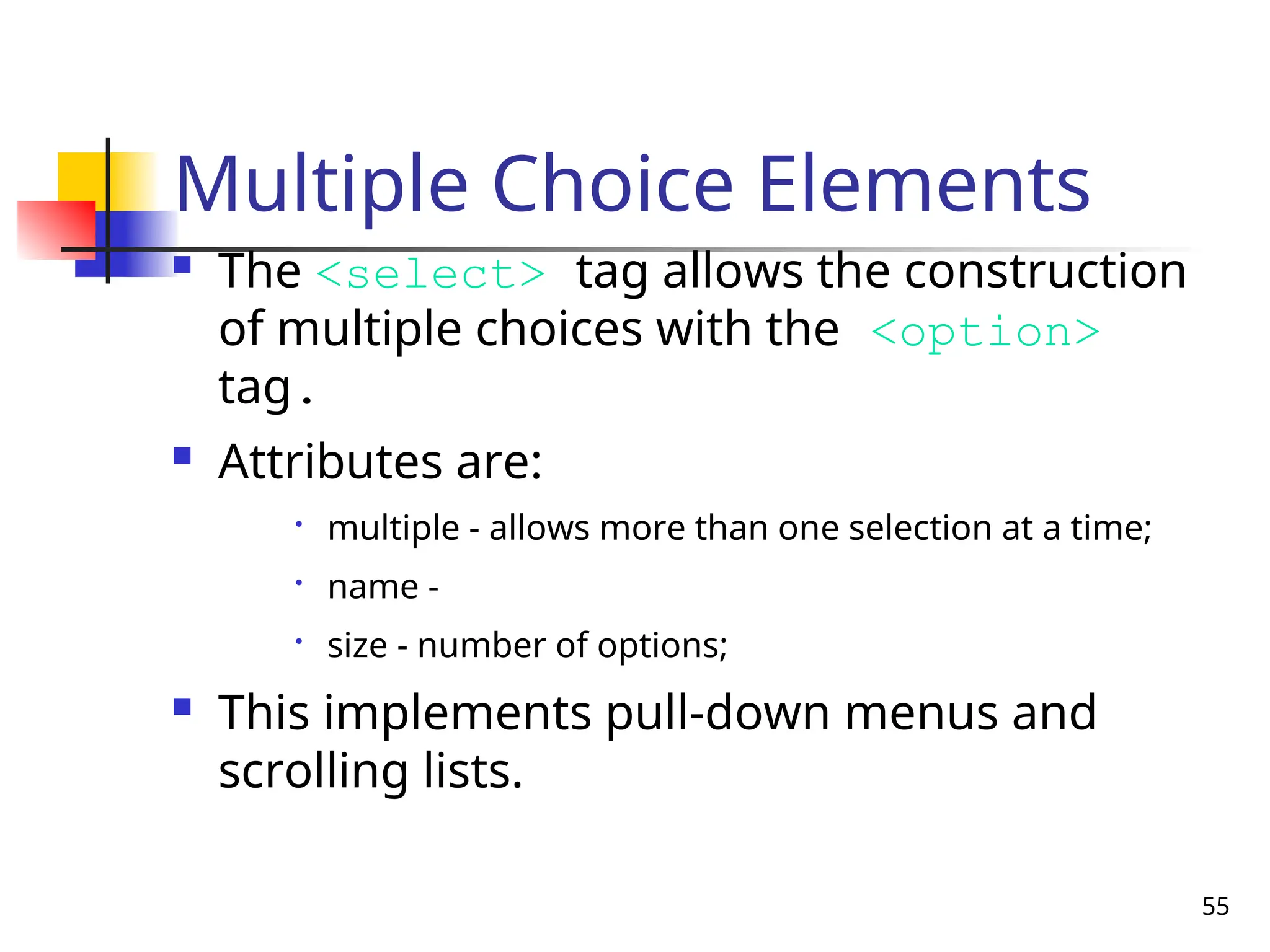 55
Multiple Choice Elements
 The <select> tag allows the construction
of multiple choices with the <option>
tag.
 Attributes are:

multiple - allows more than one selection at a time;

name -

size - number of options;
 This implements pull-down menus and
scrolling lists.
 