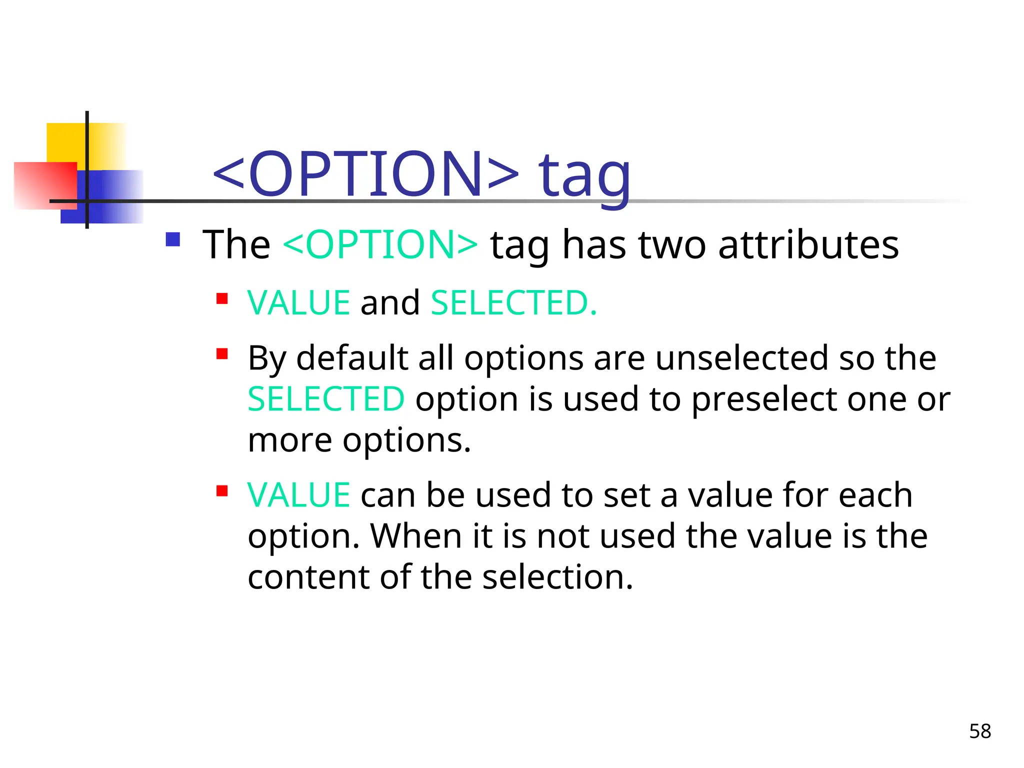 58
<OPTION> tag
 The <OPTION> tag has two attributes
 VALUE and SELECTED.
 By default all options are unselected so the
SELECTED option is used to preselect one or
more options.
 VALUE can be used to set a value for each
option. When it is not used the value is the
content of the selection.
 