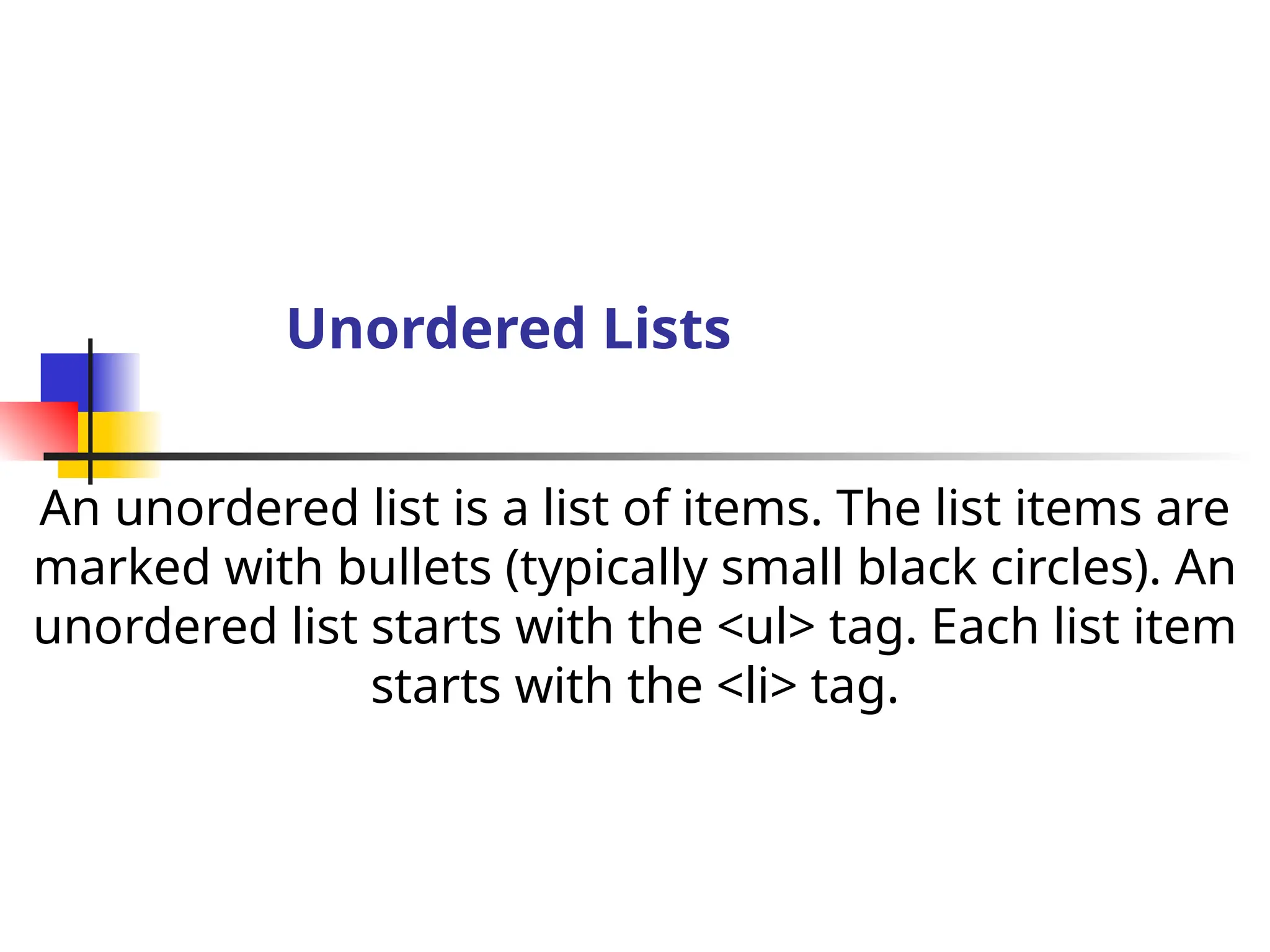 Unordered Lists
An unordered list is a list of items. The list items are
marked with bullets (typically small black circles). An
unordered list starts with the <ul> tag. Each list item
starts with the <li> tag.
 