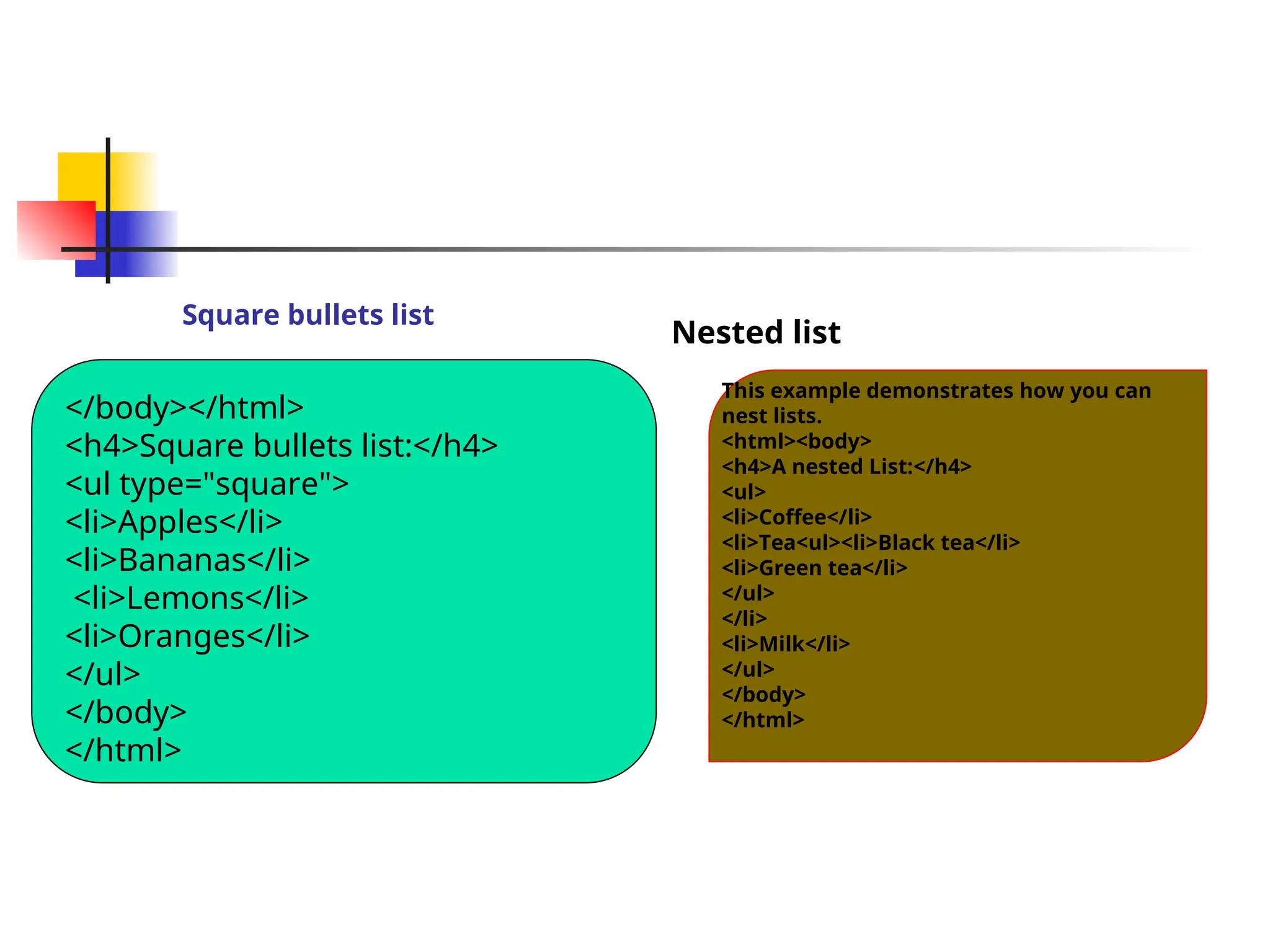 Square bullets list
Nested list
</body></html>
<h4>Square bullets list:</h4>
<ul type="square">
<li>Apples</li>
<li>Bananas</li>
<li>Lemons</li>
<li>Oranges</li>
</ul>
</body>
</html>
This example demonstrates how you can
nest lists.
<html><body>
<h4>A nested List:</h4>
<ul>
<li>Coffee</li>
<li>Tea<ul><li>Black tea</li>
<li>Green tea</li>
</ul>
</li>
<li>Milk</li>
</ul>
</body>
</html>
 