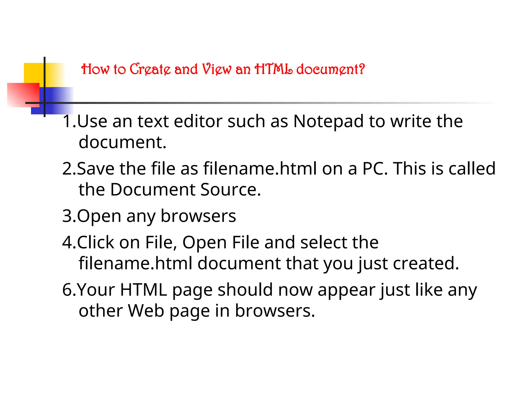 How to Create and View an HTML document?
1.Use an text editor such as Notepad to write the
document.
2.Save the file as filename.html on a PC. This is called
the Document Source.
3.Open any browsers
4.Click on File, Open File and select the
filename.html document that you just created.
6.Your HTML page should now appear just like any
other Web page in browsers.
 