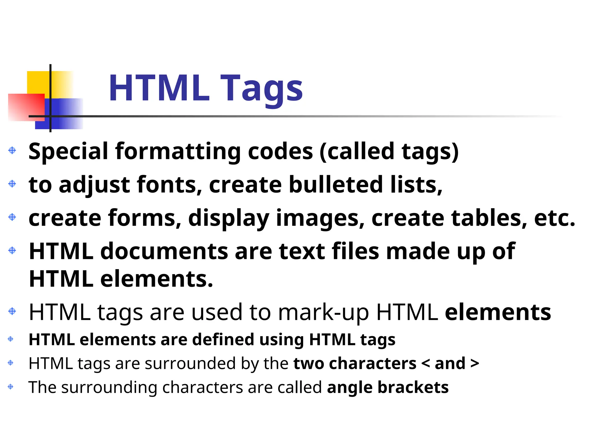 HTML Tags
Special formatting codes (called tags)
to adjust fonts, create bulleted lists,
create forms, display images, create tables, etc.
HTML documents are text files made up of
HTML elements.
HTML tags are used to mark-up HTML elements
HTML elements are defined using HTML tags
HTML tags are surrounded by the two characters < and >
The surrounding characters are called angle brackets
 