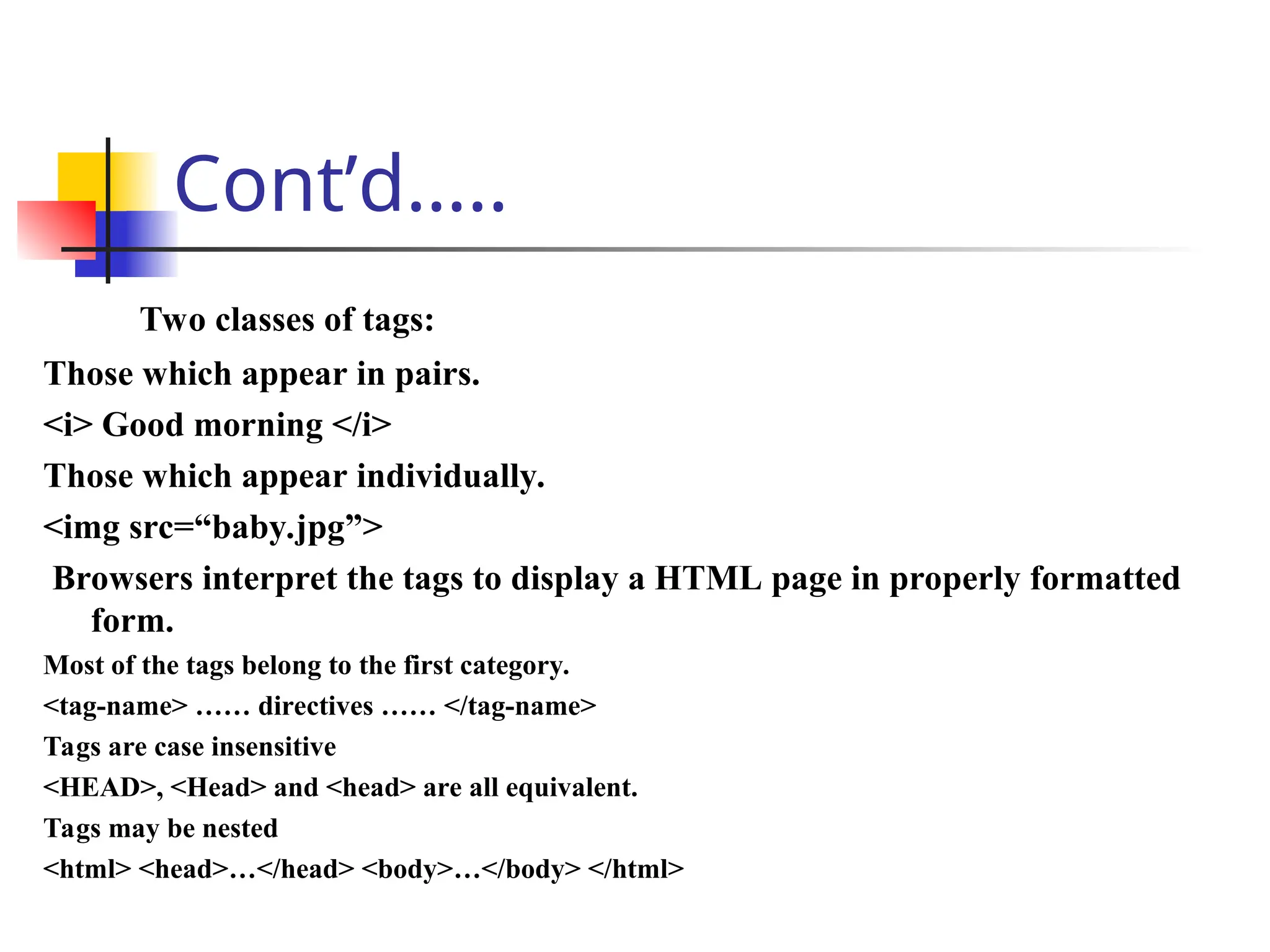 Cont’d…..
Two classes of tags:
Those which appear in pairs.
<i> Good morning </i>
Those which appear individually.
<img src=“baby.jpg”>
Browsers interpret the tags to display a HTML page in properly formatted
form.
Most of the tags belong to the first category.
<tag-name> …… directives …… </tag-name>
Tags are case insensitive
<HEAD>, <Head> and <head> are all equivalent.
Tags may be nested
<html> <head>…</head> <body>…</body> </html>
 