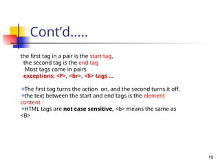 Cont’d…..
10
the first tag in a pair is the start tag,
the second tag is the end tag
Most tags come in pairs
exceptions: <P>, <br>, <li> tags …
The first tag turns the action on, and the second turns it off.
the text between the start and end tags is the element
content
HTML tags are not case sensitive, <b> means the same as
<B>
 