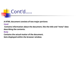 Cont’d…..
A HTML document consists of two major portions:
Head
Contains information about the document, like the title and “meta” data
describing the contents.
Body
Contains the actual matter of the document.
Gets displayed within the browser window.
 