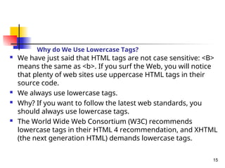 Why do We Use Lowercase Tags?
 We have just said that HTML tags are not case sensitive: <B>
means the same as <b>. If you surf the Web, you will notice
that plenty of web sites use uppercase HTML tags in their
source code.
 We always use lowercase tags.
 Why? If you want to follow the latest web standards, you
should always use lowercase tags.
 The World Wide Web Consortium (W3C) recommends
lowercase tags in their HTML 4 recommendation, and XHTML
(the next generation HTML) demands lowercase tags.
15
 