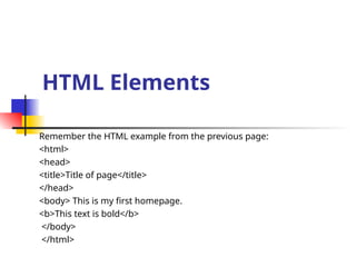 HTML Elements
Remember the HTML example from the previous page:
<html>
<head>
<title>Title of page</title>
</head>
<body> This is my first homepage.
<b>This text is bold</b>
</body>
</html>
 