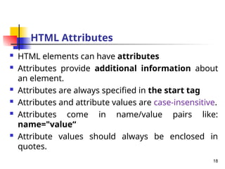 HTML Attributes
 HTML elements can have attributes
 Attributes provide additional information about
an element.
 Attributes are always specified in the start tag
 Attributes and attribute values are case-insensitive.
 Attributes come in name/value pairs like:
name="value“
 Attribute values should always be enclosed in
quotes.
18
 