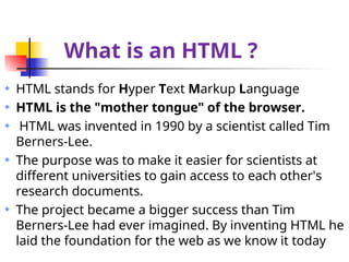 What is an HTML ?
HTML stands for Hyper Text Markup Language
HTML is the "mother tongue" of the browser.
HTML was invented in 1990 by a scientist called Tim
Berners-Lee.
The purpose was to make it easier for scientists at
different universities to gain access to each other's
research documents.
The project became a bigger success than Tim
Berners-Lee had ever imagined. By inventing HTML he
laid the foundation for the web as we know it today
 