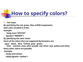 How to specify colors?
 Two ways:
By specifying the red, green, blue orRGB components.
Each color encoded in 8 bits.
Example:
<body text=“#FFFFFF”
bgcolor=“#0000FF”>
By specifying the color name.
Some of the colors that are supported by browsers are:
aqua , black, blue, fuchsia, gray ,green ,
lime ,maroon ,navy ,olive ,purple ,red, silver, teal, yellow and white
Many other colors are possible.
Example:
<body text=white>
<body bgcolor=“yellow”>
 