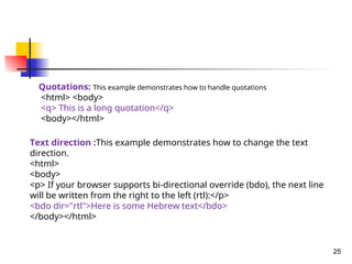 25
Quotations: This example demonstrates how to handle quotations
<html> <body>
<q> This is a long quotation</q>
<body></html>
Text direction :This example demonstrates how to change the text
direction.
<html>
<body>
<p> If your browser supports bi-directional override (bdo), the next line
will be written from the right to the left (rtl):</p>
<bdo dir="rtl">Here is some Hebrew text</bdo>
</body></html>
 