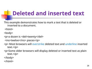 Deleted and inserted text
This example demonstrates how to mark a text that is deleted or
inserted to a document.
<html>
<body>
<p>a dozen is <del>twenty</del>
<ins>twelve</ins> pieces</p>
<p> Most browsers will overstrike deleted text and underline inserted
text.</p>
<p>Some older browsers will display deleted or inserted text as plain
text.</p>
</body>
</html>
26
 