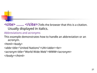 <cite> ……. </cite>:Tells the browser that this is a citation.
Usually displayed in italics.
Abbreviations and acronyms
This example demonstrates how to handle an abbreviation or an
acronym.
<html><body>
<abbr title="United Nations">UN</abbr><br>
<acronym title="World Wide Web">WWW</acronym>
</body></html>
27
 