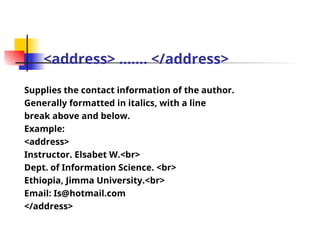 <address> ……. </address>
Supplies the contact information of the author.
Generally formatted in italics, with a line
break above and below.
Example:
<address>
Instructor. Elsabet W.<br>
Dept. of Information Science. <br>
Ethiopia, Jimma University.<br>
Email: Is@hotmail.com
</address>
 
