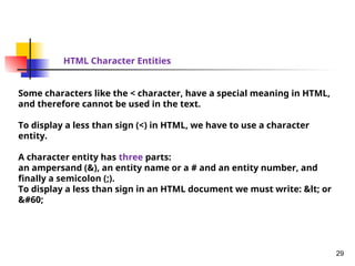 29
HTML Character Entities
Some characters like the < character, have a special meaning in HTML,
and therefore cannot be used in the text.
To display a less than sign (<) in HTML, we have to use a character
entity.
A character entity has three parts:
an ampersand (&), an entity name or a # and an entity number, and
finally a semicolon (;).
To display a less than sign in an HTML document we must write: &lt; or
&#60;
 