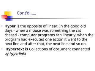 Cont’d……
Hyper is the opposite of linear. In the good old
days - when a mouse was something the cat
chased - computer programs ran linearly: when the
program had executed one action it went to the
next line and after that, the next line and so on.
Hypertext is Collections of document connected
by hyperlinks
 