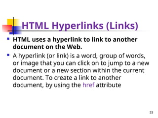 HTML Hyperlinks (Links)
 HTML uses a hyperlink to link to another
document on the Web.
 A hyperlink (or link) is a word, group of words,
or image that you can click on to jump to a new
document or a new section within the current
document. To create a link to another
document, by using the href attribute
33
 