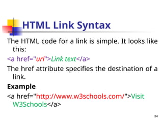 HTML Link Syntax
The HTML code for a link is simple. It looks like
this:
<a href="url">Link text</a>
The href attribute specifies the destination of a
link.
Example
<a href="http://www.w3schools.com/">Visit
W3Schools</a>
34
 