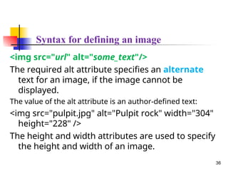 Syntax for defining an image
<img src="url" alt="some_text"/>
The required alt attribute specifies an alternate
text for an image, if the image cannot be
displayed.
The value of the alt attribute is an author-defined text:
<img src="pulpit.jpg" alt="Pulpit rock" width="304"
height="228" />
The height and width attributes are used to specify
the height and width of an image.
36
 
