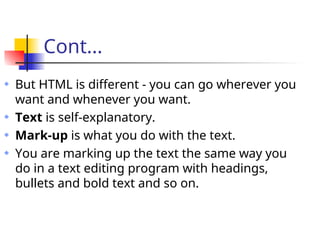 Cont...
But HTML is different - you can go wherever you
want and whenever you want.
Text is self-explanatory.
Mark-up is what you do with the text.
You are marking up the text the same way you
do in a text editing program with headings,
bullets and bold text and so on.
 