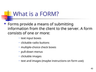 40
What is a FORM?
 Forms provide a means of submitting
information from the client to the server. A form
consists of one or more:
text input boxes
clickable radio buttons
multiple-choice check boxes
pull-down menus
clickable images
text and images (maybe instructions on form use);
 