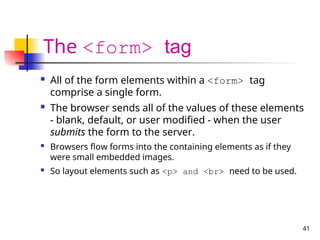 41
The <form> tag
 All of the form elements within a <form> tag
comprise a single form.
 The browser sends all of the values of these elements
- blank, default, or user modified - when the user
submits the form to the server.
 Browsers flow forms into the containing elements as if they
were small embedded images.
 So layout elements such as <p> and <br> need to be used.
 