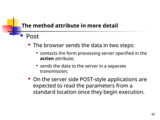 42
The method attribute in more detail
 Post
 The browser sends the data in two steps:

contacts the form processing server specified in the
action attribute;

sends the data to the server in a separate
transmission;
 On the server side POST-style applications are
expected to read the parameters from a
standard location once they begin execution.
 