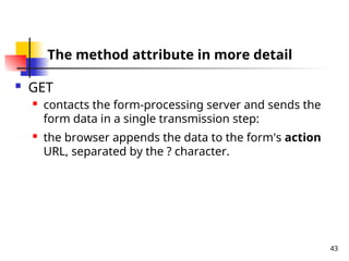 43
The method attribute in more detail
 GET
 contacts the form-processing server and sends the
form data in a single transmission step:
 the browser appends the data to the form's action
URL, separated by the ? character.
 