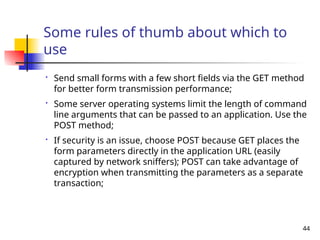 44
Some rules of thumb about which to
use

Send small forms with a few short fields via the GET method
for better form transmission performance;

Some server operating systems limit the length of command
line arguments that can be passed to an application. Use the
POST method;

If security is an issue, choose POST because GET places the
form parameters directly in the application URL (easily
captured by network sniffers); POST can take advantage of
encryption when transmitting the parameters as a separate
transaction;
 