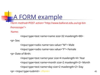 45
A FORM example
<form method=POST action="http://www.ballarat.edu.au/cgi-bin
/horoscope">
Name:
<input type=text name=name size=32 maxlength=80>
<p> Sex:
<input type=radio name=sex value="M"> Male
<input type=radio name=sex value="F"> Female
<p> Date of Birth:
<input type=text name=year size=4 maxlength=4> Year
<input type=text name=month size=2 maxlength=2> Month
<input type=text name=day size=2 maxlength=2> Day
<p> <input type=submit> </form>
 