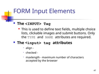 47
FORM Input Elements
 The <INPUT> Tag
 This is used to define text fields, multiple choice
lists, clickable images and submit buttons. Only
the TYPE and NAME attributes are required.
 The <input> tag attributes

align -

checked -

maxlength - maximum number of characters
accepted by the browser
 